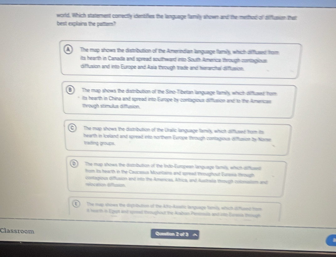 world. Which statement comectly identifies the language farmily shown and the method of difflusion that
best explains the pattem?
The map shows the distroution of the Amerndian language family, which difflused from
its hearth in Carreda and spread souffhward into South Amenca through contagious
difflusion and into Europe and Asia through trade and herarchal difflusion.
B The map shows the distribution of the Sino-Thelan language famly, which diffused hom
its hearth in China and spread into Eurage by contagious diffusion and to the Amenizas
through stimulus diffusion.
The map shows the distribution of the Cralic language family, which diffused from its
bearth in Iceland and spread into northem Europe through contagious diflusion by Narse
trading groups.
D The map shows the distmbution of the Indo-Euragean language famly, which diffused
from its hearth in the Caucasus Mountains and spread troughout Eurasa through
contagious difflusion and into the Amencas, Aftrica, and Austradia through colonialism and
relocation diffusion
The map shows the digribution of the Afto-Aatic language family, which difused from
it hearth in Egept and spmed throughout the Aaban Penmia and into Eursisa tough
Classroom Question 2 of 3