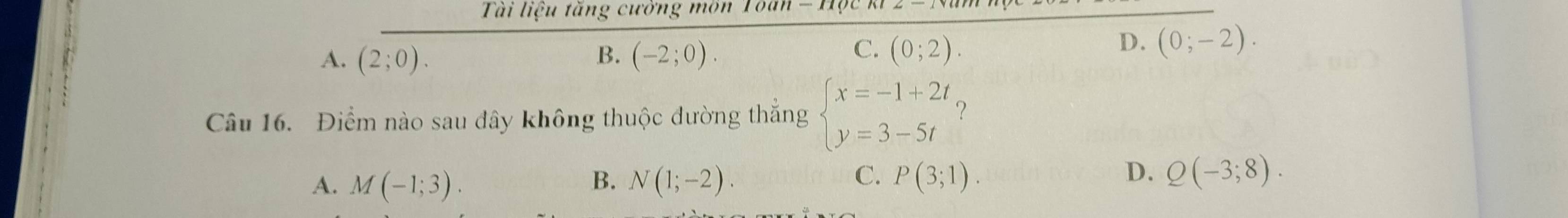 Ti liệu tăng cướng môn 1
B.
C.
A. (2;0). (-2;0). (0;2).
D. (0;-2). 
Câu 16. Điểm nào sau đây không thuộc đường thắng beginarrayl x=-1+2t y=3-5tendarray. ？
D.
A. M(-1;3). B. N(1;-2). C. P(3;1). Q(-3;8).