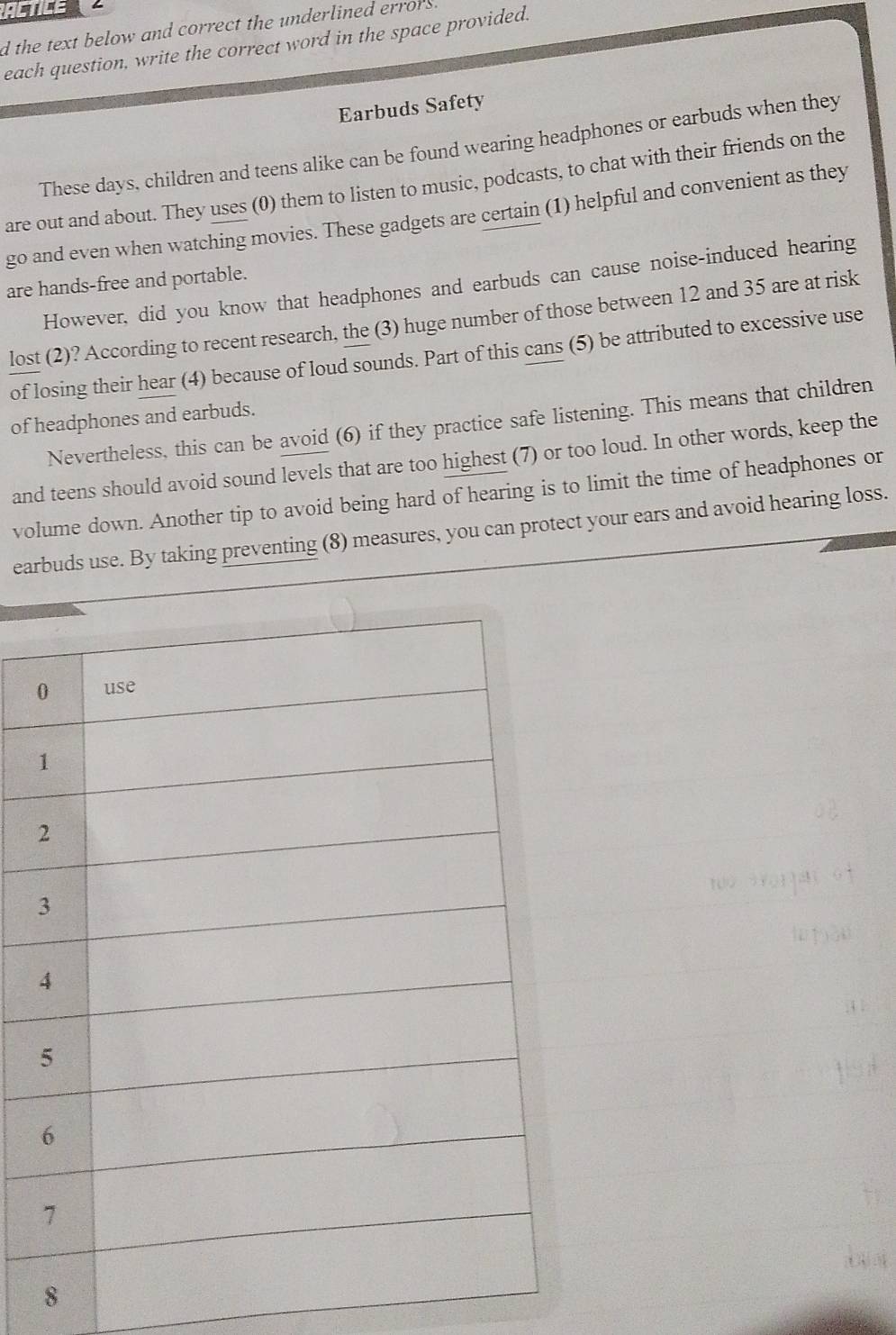 ACTICE 
d the text below and correct the underlined errors 
each question, write the correct word in the space provided. 
Earbuds Safety 
These days, children and teens alike can be found wearing headphones or earbuds when they 
are out and about. They uses (0) them to listen to music, podcasts, to chat with their friends on the 
go and even when watching movies. These gadgets are certain (1) helpful and convenient as they 
are hands-free and portable. 
However, did you know that headphones and earbuds can cause noise-induced hearing 
lost (2)? According to recent research, the (3) huge number of those between 12 and 35 are at risk 
of losing their hear (4) because of loud sounds. Part of this cans (5) be attributed to excessive use 
of headphones and earbuds. 
Nevertheless, this can be avoid (6) if they practice safe listening. This means that children 
and teens should avoid sound levels that are too highest (7) or too loud. In other words, keep the 
volume down. Another tip to avoid being hard of hearing is to limit the time of headphones or 
earbuds use. By taking preventing (8) measures, you can protect your ears and avoid hearing loss. 
8