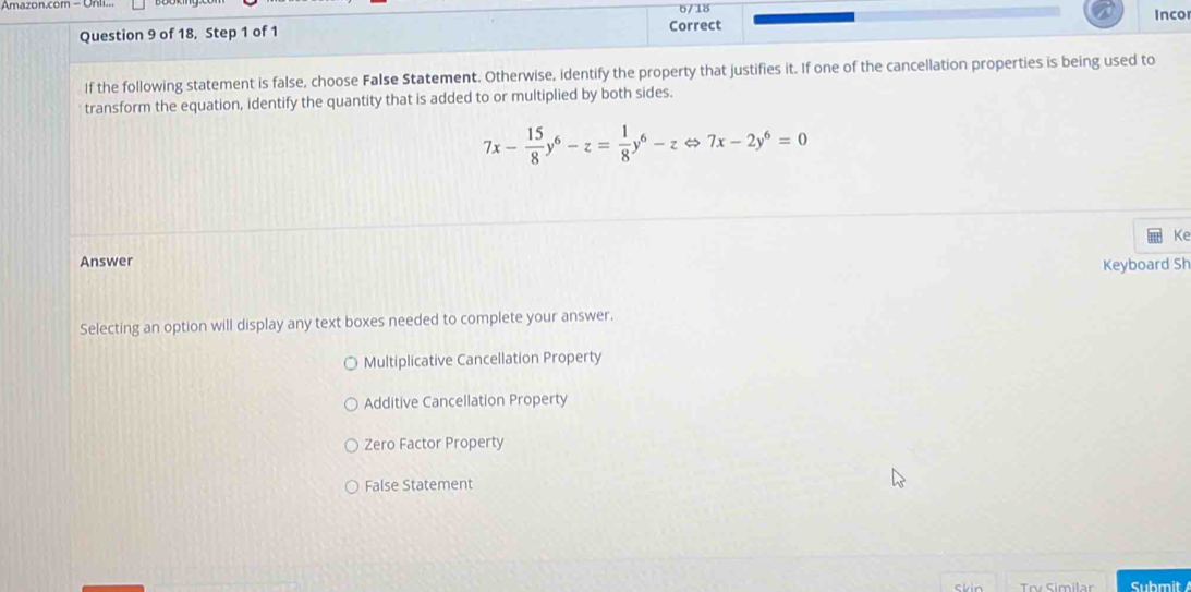 Amazon.com - Un 6/18 Inco
Question 9 of 18, Step 1 of 1 Correct
If the following statement is false, choose False Statement. Otherwise, identify the property that justifies it. If one of the cancellation properties is being used to
transform the equation, identify the quantity that is added to or multiplied by both sides.
7x- 15/8 y^6-z= 1/8 y^6-zLeftrightarrow 7x-2y^6=0
Answer Ke
Keyboard Sh
Selecting an option will display any text boxes needed to complete your answer.
Multiplicative Cancellation Property
Additive Cancellation Property
Zero Factor Property
False Statement
Skin Submit