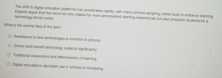 The shift to digital education pratforms has accelerated rapidly, with many schools adopting online tools to enhance learning.
Experts argue that this trend not only makes for more personalized leaming experiences but also prepares students for a
technalogy-driven world.
What is the central idea of the text?
Resistance to new technologies is common in schools.
Ontine tools benefit technology subjects significantly.
Traditional classrooms limit effectiveness of learning.
Digital education's abundant use in schools is increasing