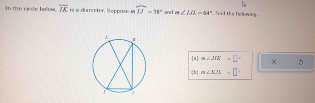 In the circle below, overline IK is a diameter. Suppose mwidehat IJ=58° and m∠ IJL=64° , Find the following. 
(a) m∠ JIK=□° × 
(b) m∠ KJL=□°