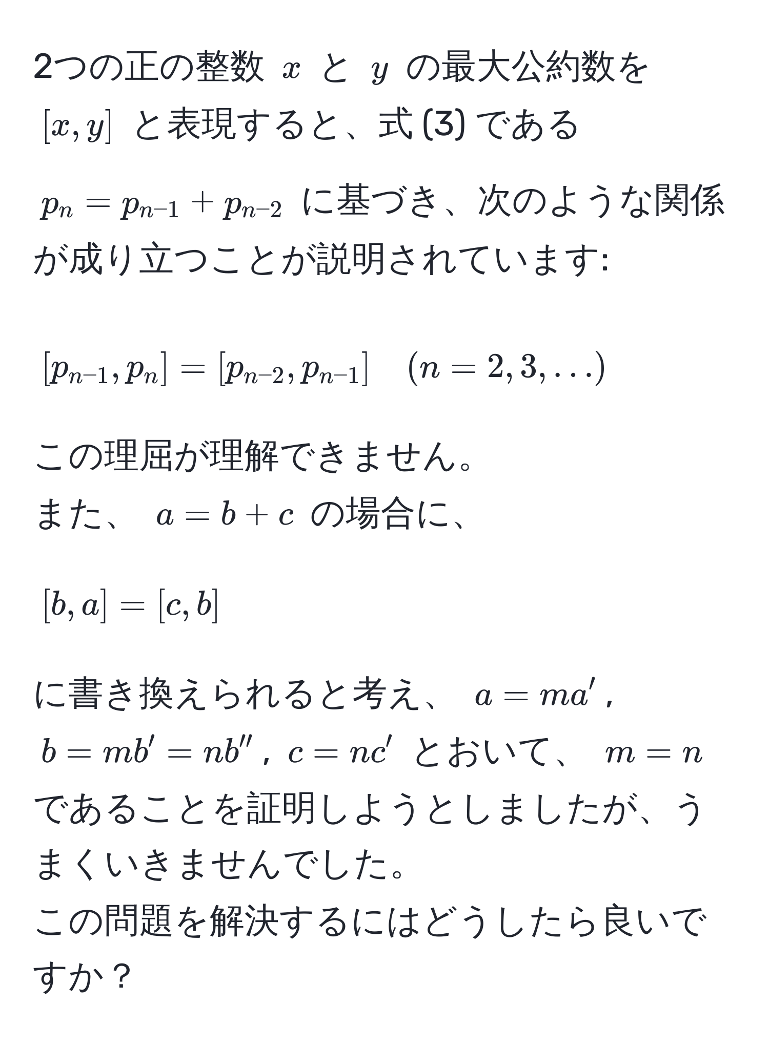 2つの正の整数 $x$ と $y$ の最大公約数を $[x,y]$ と表現すると、式 (3) である $p_n = p_n-1 + p_n-2$ に基づき、次のような関係が成り立つことが説明されています:  
$$[p_n-1, p_n] = [p_n-2, p_n-1] quad (n=2,3,...)$$  
この理屈が理解できません。  
また、 $a = b + c$ の場合に、  
$$[b,a] = [c,b]$$  
に書き換えられると考え、 $a = ma'$, $b = mb' = nb''$, $c = nc'$ とおいて、 $m=n$ であることを証明しようとしましたが、うまくいきませんでした。  
この問題を解決するにはどうしたら良いですか？