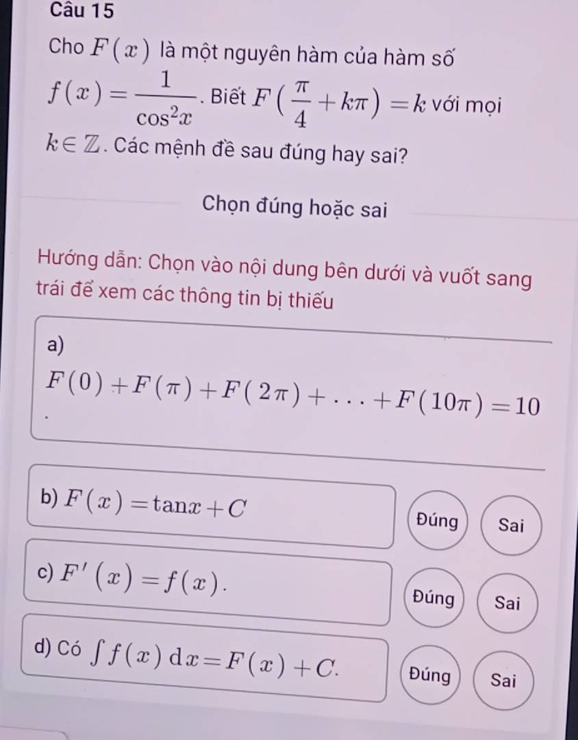 Cho F(x) là một nguyên hàm của hàm số
f(x)= 1/cos^2x . Biết F( π /4 +kπ )=k với mọi
k∈ Z. Các mệnh đề sau đúng hay sai? 
Chọn đúng hoặc sai 
Hướng dẫn: Chọn vào nội dung bên dưới và vuốt sang 
trái để xem các thông tin bị thiếu 
a)
F(0)+F(π )+F(2π )+...+F(10π )=10
b) F(x)=tan x+C Đúng Sai 
c) F'(x)=f(x). Đúng Sai 
d) Có ∈t f(x)dx=F(x)+C. Đúng Sai