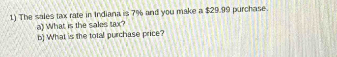 The sales tax rate in Indiana is 7% and you make a $29.99 purchase. 
a) What is the sales tax? 
b) What is the total purchase price?