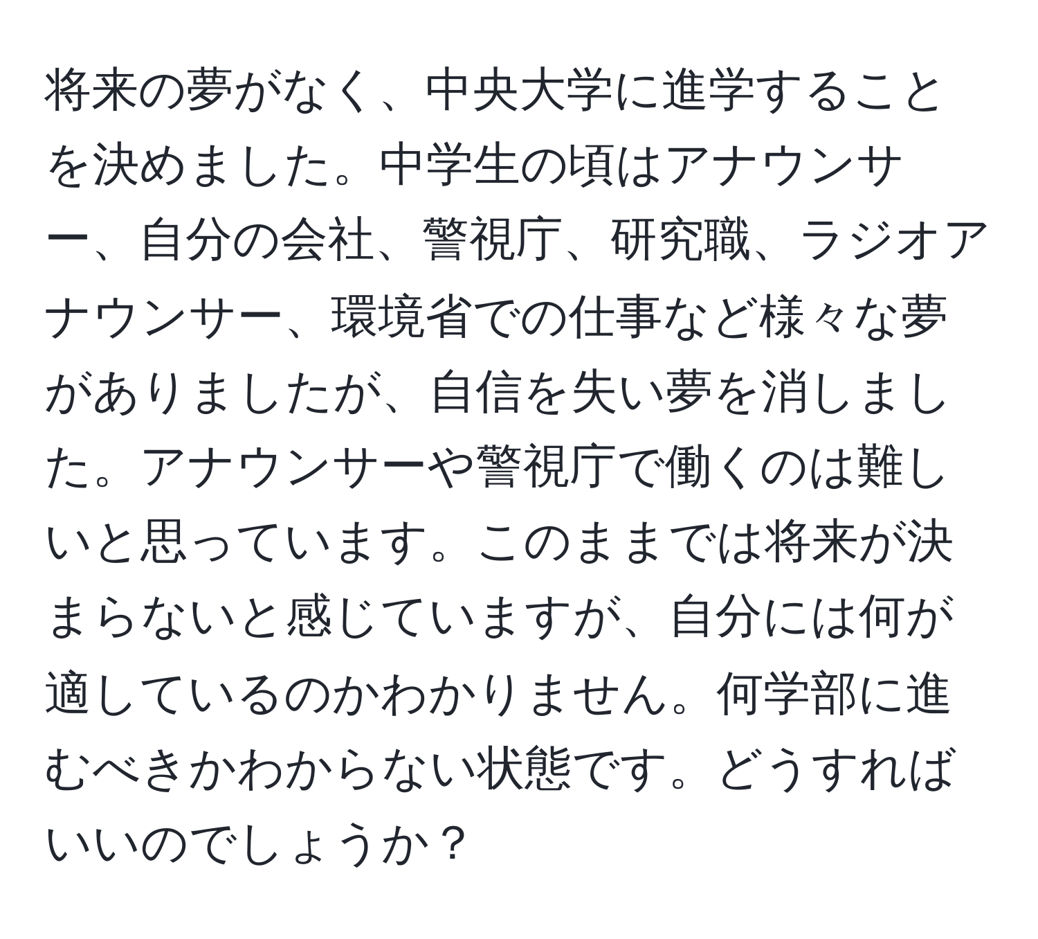 将来の夢がなく、中央大学に進学することを決めました。中学生の頃はアナウンサー、自分の会社、警視庁、研究職、ラジオアナウンサー、環境省での仕事など様々な夢がありましたが、自信を失い夢を消しました。アナウンサーや警視庁で働くのは難しいと思っています。このままでは将来が決まらないと感じていますが、自分には何が適しているのかわかりません。何学部に進むべきかわからない状態です。どうすればいいのでしょうか？