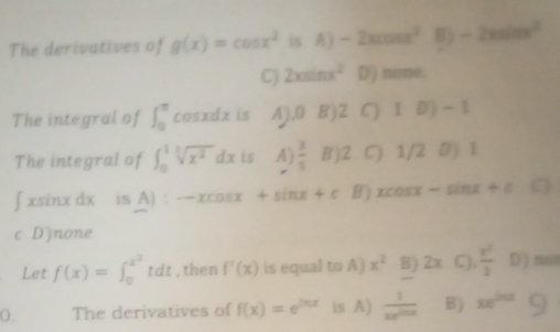 The derivatives of g(x)=cos x^2 is A)-2xcos x^2 B) -2xsin x^2
C) 2xsin x^2 D) none.
The integral of ∈t _0^((π) cosxdx is A), 0 B) 2 C) 1D - 1
The integral of ∈t _0^1sqrt[3](x^2))dx is A)  3/5  Bj2 C) 1/2 D) 1
∫ xsinx dx is A) -xcos x+sin x+c Bj xcosx - ln x+c C)
c D)none
Let f(x)=∈t _0^((x^2))tdt , then f'(x) is equal to A) x^2 B) 2x C)  x^2/2  D) not
0 . The derivatives of f(x)=e^(ln x) is A)  1/xe^(ln x)  B) xe^(202)()