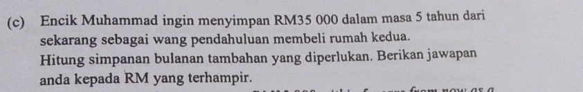 Encik Muhammad ingin menyimpan RM35 000 dalam masa 5 tahun dari 
sekarang sebagai wang pendahuluan membeli rumah kedua. 
Hitung simpanan bulanan tambahan yang diperlukan. Berikan jawapan 
anda kepada RM yang terhampir.