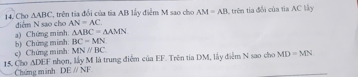 Cho △ ABC , trên tia đối của tia AB lấy điểm M sao cho AM=AB , trên tia đối của tia AC lấy 
điểm N sao cho AN=AC. 
a) Chứng minh: △ ABC=△ AMN. 
b) Chứng minh: BC=MN. 
c) Chứng minh: MN//BC. 
15. Cho △ DEF nhọn, lấy M là trung điểm của EF. Trên tia DM, lấy điểm N sao cho MD=MN. 
Chứng minh DEparallel NF.