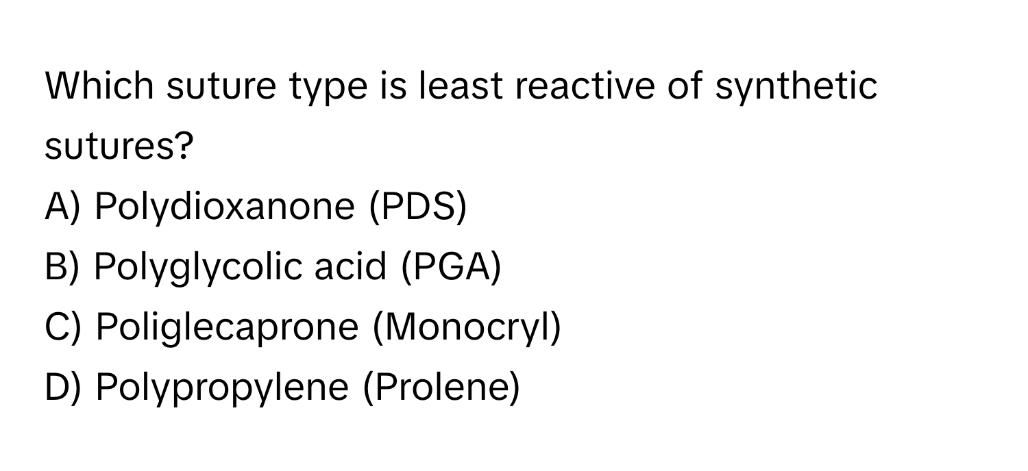 Which suture type is least reactive of synthetic sutures?
A) Polydioxanone (PDS)
B) Polyglycolic acid (PGA)
C) Poliglecaprone (Monocryl)
D) Polypropylene (Prolene)