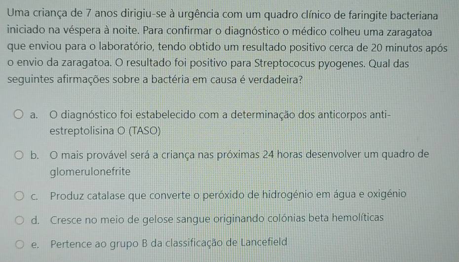 Uma criança de 7 anos dirigiu-se à urgência com um quadro clínico de faringite bacteriana
iniciado na véspera à noite. Para confirmar o diagnóstico o médico colheu uma zaragatoa
que enviou para o laboratório, tendo obtido um resultado positivo cerca de 20 minutos após
o envio da zaragatoa. O resultado foi positivo para Streptococus pyogenes. Qual das
seguintes afirmações sobre a bactéria em causa é verdadeira?
a. O diagnóstico foi estabelecido com a determinação dos anticorpos anti-
estreptolisina O (TASO)
b. O mais provável será a criança nas próximas 24 horas desenvolver um quadro de
glomerulonefrite
c. Produz catalase que converte o peróxido de hidrogénio em água e oxigénio
d. Cresce no meio de gelose sangue originando colónias beta hemolíticas
e. Pertence ao grupo B da classificação de Lancefield