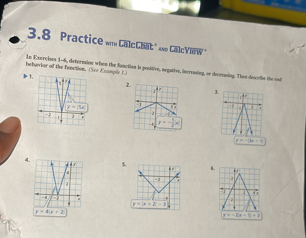 3.8 Practice wih CalcChat" And CalcYiew "
behavior of the function. (See Example 1.) In Exercises 1-6, determine when the function is positive, negative, increasing, or decreasing. Then describe the end
1 
2
3.
1 y
-2
2 *
-1
y=-|3x-1|
4
5.
6. V
-2
-2 2 4 x
 
-2
y=4|x+2|
y=-2|x-1|+3