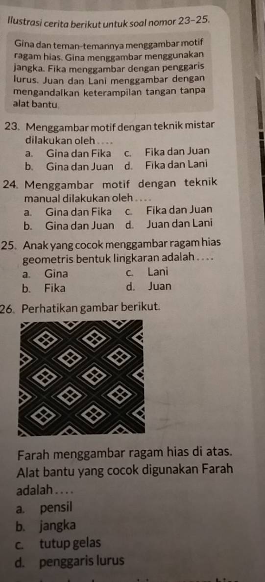 Ilustrasi cerita berikut untuk soal nomor 23-25. 
Gina dan teman-temannya menggambar motif
ragam hias. Gina menggambar menggunakan
jangka. Fika menggambar dengan penggaris
lurus. Juan dan Lani menggambar dengan
mengandalkan keterampilan tangan tanpa
alat bantu.
23. Menggambar motif dengan teknik mistar
dilakukan oleh . .
a. Gina dan Fika c. Fika dan Juan
b. Gina dan Juan d Fika dan Lani
24. Menggambar motif dengan teknik
manual dilakukan oleh
a. Gina dan Fika c. Fika dan Juan
b. Gina dan Juan d Juan dan Lani
25. Anak yang cocok menggambar ragam hias
geometris bentuk lingkaran adalah . . . .
a. Gina c. Lani
b. Fika d. Juan
26. Perhatikan gambar berikut.
Farah menggambar ragam hias di atas.
Alat bantu yang cocok digunakan Farah
adalah . . . .
a. pensil
b. jangka
c. tutup gelas
d. penggaris lurus