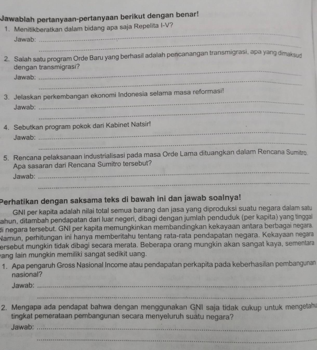 Jawablah pertanyaan-pertanyaan berikut dengan benar!
_
1、 Menitikberatkan dalam bidang apa saja Repelita I-V?
_
Jawab:
2. Salah satu program Orde Baru yang berhasil adalah pencanangan transmigrasi, apa yang dimaksud
_
dengan transmigrasi?
_
Jawab:
3. Jelaskan perkembangan ekonomi Indonesia selama masa reformasi!
_
Jawab:
_
_
4. Sebutkan program pokok dari Kabinet Natsir!
_
Jawab:
5. Rencana pelaksanaan industrialisasi pada masa Orde Lama dituangkan dalam Rencana Sumitro.
_
Apa sasaran dari Rencana Sumitro tersebut?
_
Jawab:
Perhatikan dengan saksama teks di bawah ini dan jawab soalnya!
GNI per kapita adalah nilai total semua barang dan jasa yang diproduksi suatu negara dalam satu
Jahun, ditambah pendapatan dari luar negeri, dibagi dengan jumlah penduduk (per kapita) yang tinggal
di negara tersebut. GNI per kapita memungkinkan membandingkan kekayaan antara berbagai negara.
Namun, perhitungan ini hanya memberitahu tentang rata-rata pendapatan negara. Kekayaan negara
ersebut mungkin tidak dibagi secara merata. Beberapa orang mungkin akan sangat kaya, sementara
ang lain mungkin memiliki sangat sedikit uang.
1. Apa pengaruh Gross Nasional Income atau pendapatan perkapita pada keberhasilan pembangunan
nasional?
Jawab:_
_
2. Mengapa ada pendapat bahwa dengan menggunakan GNI saja tidak cukup untuk mengetahu
tingkat pemerataan pembangunan secara menyeluruh suatu negara?
Jawab:_
_