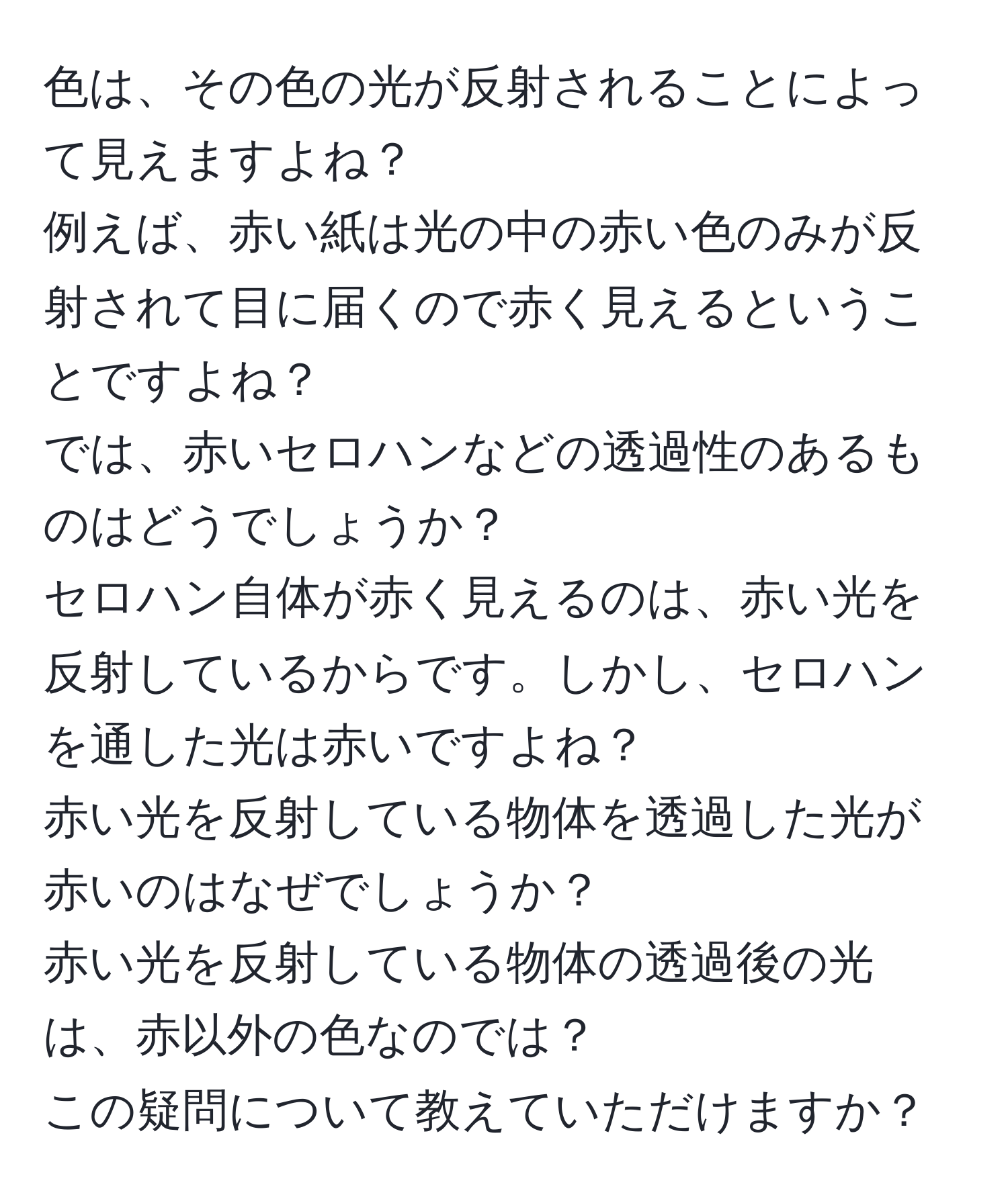 色は、その色の光が反射されることによって見えますよね？  
例えば、赤い紙は光の中の赤い色のみが反射されて目に届くので赤く見えるということですよね？  
では、赤いセロハンなどの透過性のあるものはどうでしょうか？  
セロハン自体が赤く見えるのは、赤い光を反射しているからです。しかし、セロハンを通した光は赤いですよね？  
赤い光を反射している物体を透過した光が赤いのはなぜでしょうか？  
赤い光を反射している物体の透過後の光は、赤以外の色なのでは？  
この疑問について教えていただけますか？