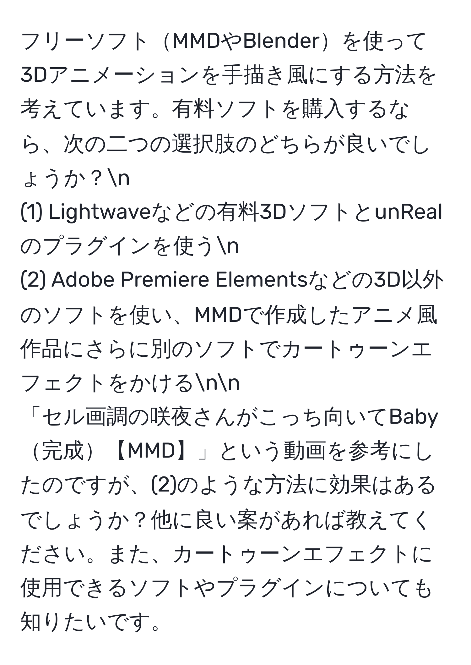 フリーソフトMMDやBlenderを使って3Dアニメーションを手描き風にする方法を考えています。有料ソフトを購入するなら、次の二つの選択肢のどちらが良いでしょうか？n
(1) Lightwaveなどの有料3DソフトとunRealのプラグインを使うn
(2) Adobe Premiere Elementsなどの3D以外のソフトを使い、MMDで作成したアニメ風作品にさらに別のソフトでカートゥーンエフェクトをかけるnn
「セル画調の咲夜さんがこっち向いてBaby完成【MMD】」という動画を参考にしたのですが、(2)のような方法に効果はあるでしょうか？他に良い案があれば教えてください。また、カートゥーンエフェクトに使用できるソフトやプラグインについても知りたいです。
