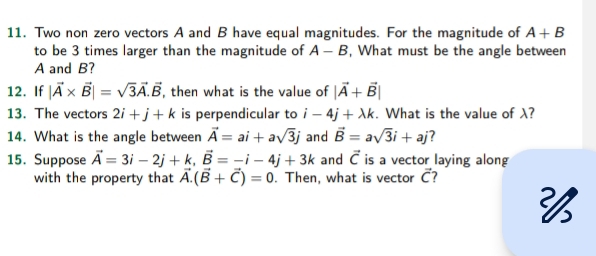 Two non zero vectors A and B have equal magnitudes. For the magnitude of A+B
to be 3 times larger than the magnitude of A-B , What must be the angle between
A and B? 
12. If |vector A* vector B|=sqrt(3)vector A.vector B , then what is the value of |vector A+vector B|
13. The vectors 2i+j+k is perpendicular to i-4j+lambda k. What is the value of λ? 
14. What is the angle between vector A=ai+asqrt(3)j and vector B=asqrt(3)i+aj 7 
15. Suppose vector A=3i-2j+k, vector B=-i-4j+3k and vector C is a vector laying along 
with the property that vector A.(vector B+vector C)=0. Then, what is vector vector C