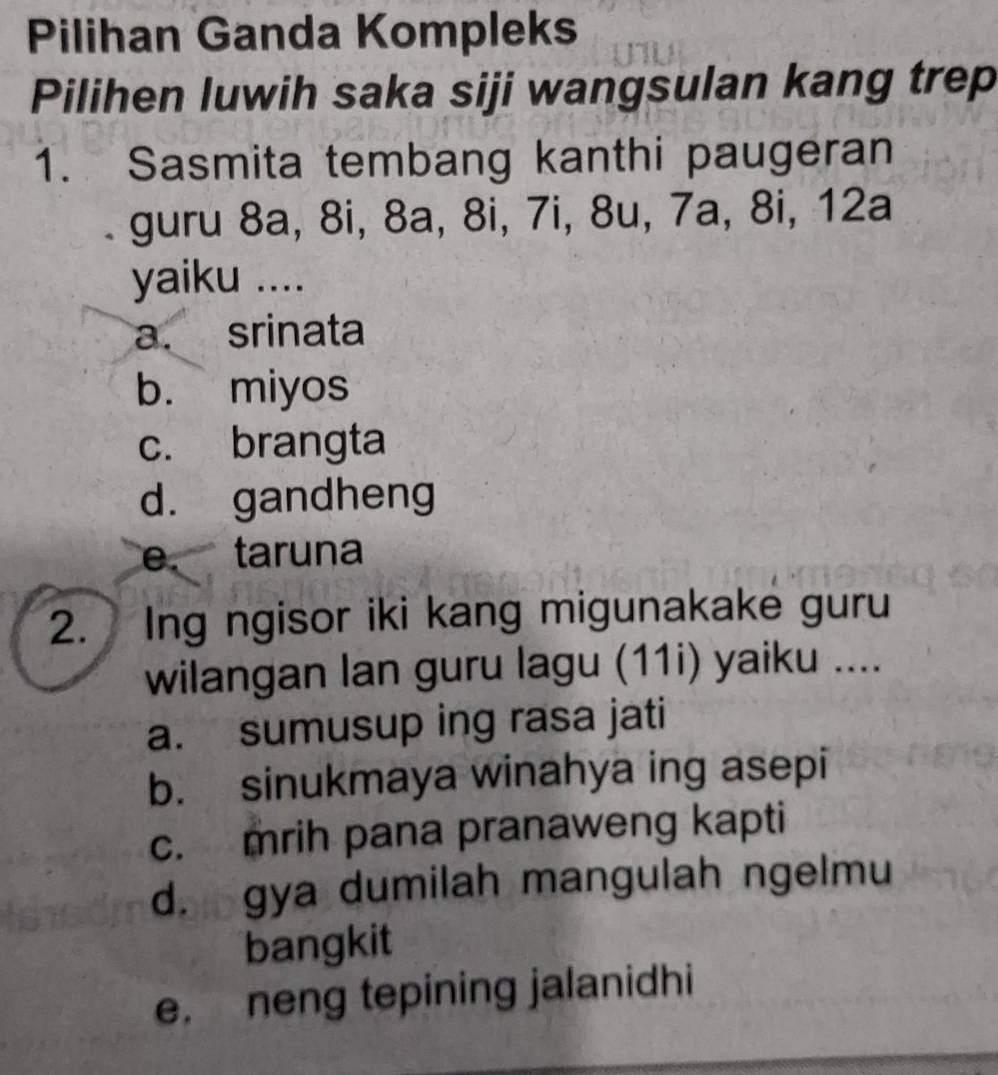 Pilihan Ganda Kompleks
Pilihen luwih saka siji wangsulan kang trep
1. Sasmita tembang kanthi paugeran
guru 8a, 8i, 8a, 8i, 7i, 8u, 7a, 8i, 12a
yaiku ....
a. srinata
b. miyos
c. brangta
d. gandheng
e. taruna
2. Ing ngisor iki kang migunakake guru
wilangan lan guru lagu (11i) yaiku ....
a. sumusup ing rasa jati
b. sinukmaya winahya ing asepi
c. mrih pana pranaweng kapti
d. gya dumilah mangulah ngelmu
bangkit
e. neng tepining jalanidhi