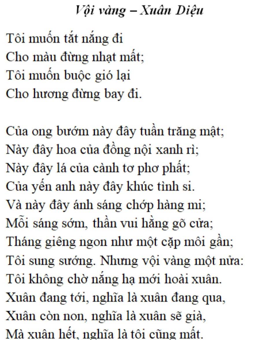 VộVi vàng - Xuân Diệu 
Tôi muốn tắt nắng đi 
Cho màu đừng nhạt mất; 
Tôi muốn buộc gió lại 
Cho hương đừng bay đi. 
Của ong bướm này đây tuần trăng mật; 
Này đây hoa của đồng nội xanh rì; 
Này đây lá của cảnh tơ phơ phất; 
Của yến anh này đây khúc tình si. 
Và này đây ánh sáng chớp hàng mi; 
Mỗi sáng sớm, thần vui hằng gõ cửa; 
Tháng giêng ngon như một cặp môi gần; 
Tôi sung sướng. Nhưng vội vàng một nửa: 
Tôi không chờ nắng hạ mới hoài xuân. 
Xuân đang tới, nghĩa là xuân đang qua, 
Xuân còn non, nghĩa là xuân sẽ già, 
Mà xuân hết, nghĩa là tôi cũng mất.