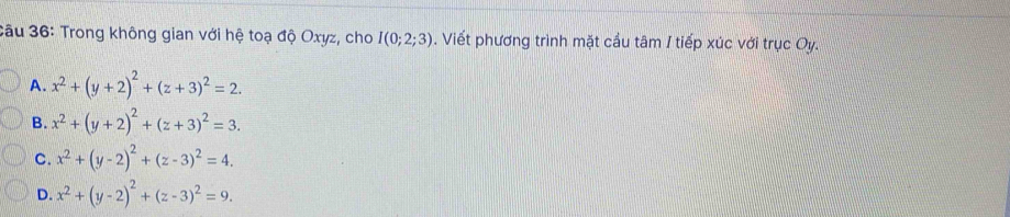 3âu 36: Trong không gian với hệ toạ độ Oxyz, cho I(0;2;3). Viết phương trình mặt cầu tâm I tiếp xúc với trục Oy.
A. x^2+(y+2)^2+(z+3)^2=2.
B. x^2+(y+2)^2+(z+3)^2=3.
C. x^2+(y-2)^2+(z-3)^2=4.
D. x^2+(y-2)^2+(z-3)^2=9.