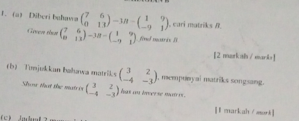 Diberi bahawa beginpmatrix 7&6 0&13endpmatrix -3B=beginpmatrix 1&9 -9&1endpmatrix , cari matriks B. 
Given that beginpmatrix 7&6 0&13endpmatrix -3B=beginpmatrix 1&9 -9&1endpmatrix. find matrix B. 
[2 markah / marks] 
b Tunjukkan bahawa matriks beginpmatrix 3&2 -4&-3endpmatrix , mempunyai matriks songsang. 
Show that the matrix beginpmatrix 3&2 -4&-3endpmatrix has an inverse matrix . 
[I markah /mark] 
c Jaduat ？