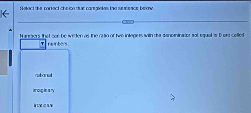 Select the correct choice that completes the sentence below.
Numbers that can be written as the ratio of two integers with the denominator not equal to 0 are called
numbers.
rational
imaginary
irrational