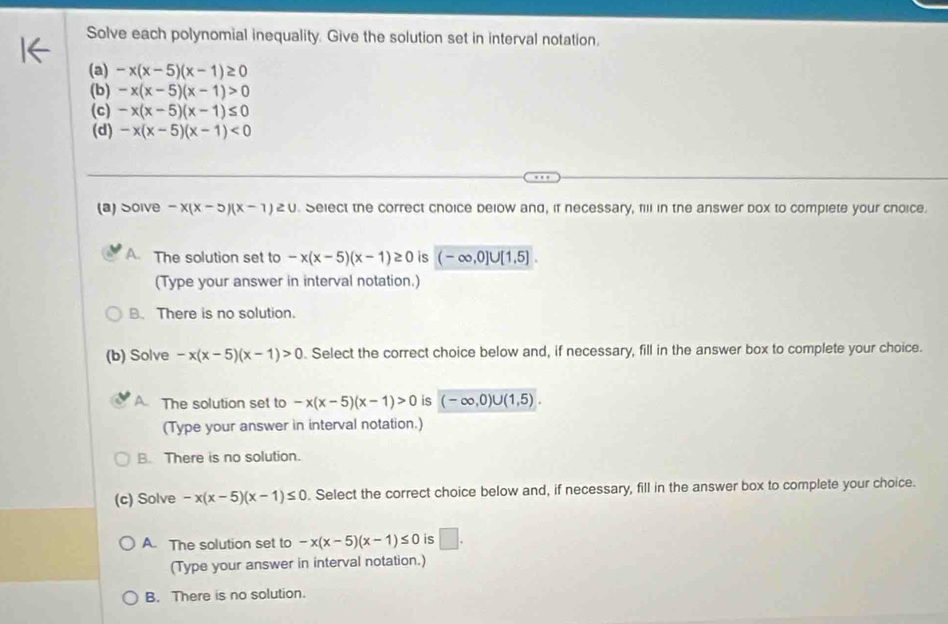 Solve each polynomial inequality. Give the solution set in interval notation.
(a) -x(x-5)(x-1)≥ 0
(b) -x(x-5)(x-1)>0
(c) -x(x-5)(x-1)≤ 0
(d) -x(x-5)(x-1)<0</tex> 
(a) Soive -x(x-5)(x-1)≥ 0. Select the correct choice below and, if necessary, fill in the answer box to complete your choice.
A. The solution set to -x(x-5)(x-1)≥ 0 is (-∈fty ,0]∪ [1,5]. 
(Type your answer in interval notation.)
B. There is no solution.
(b) Solve -x(x-5)(x-1)>0. Select the correct choice below and, if necessary, fill in the answer box to complete your choice.
A The solution set to -x(x-5)(x-1)>0 is (-∈fty ,0)∪ (1,5). 
(Type your answer in interval notation.)
B. There is no solution.
(c) Solve -x(x-5)(x-1)≤ 0. Select the correct choice below and, if necessary, fill in the answer box to complete your choice.
A. The solution set to -x(x-5)(x-1)≤ 0 is □. 
(Type your answer in interval notation.)
B. There is no solution.