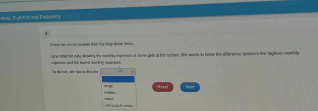 etest: Statistics and Probability 
5 
Select the correct answer from the drop-down menu. 
June collected data showing the monthly expenses of some girls at her school. She wants to know the diffference between the highest monthly 
expenses and the lowest monthly expenses. 
To do that, she has to find the 
range Reset Next 
median 
mean 
interquartile range