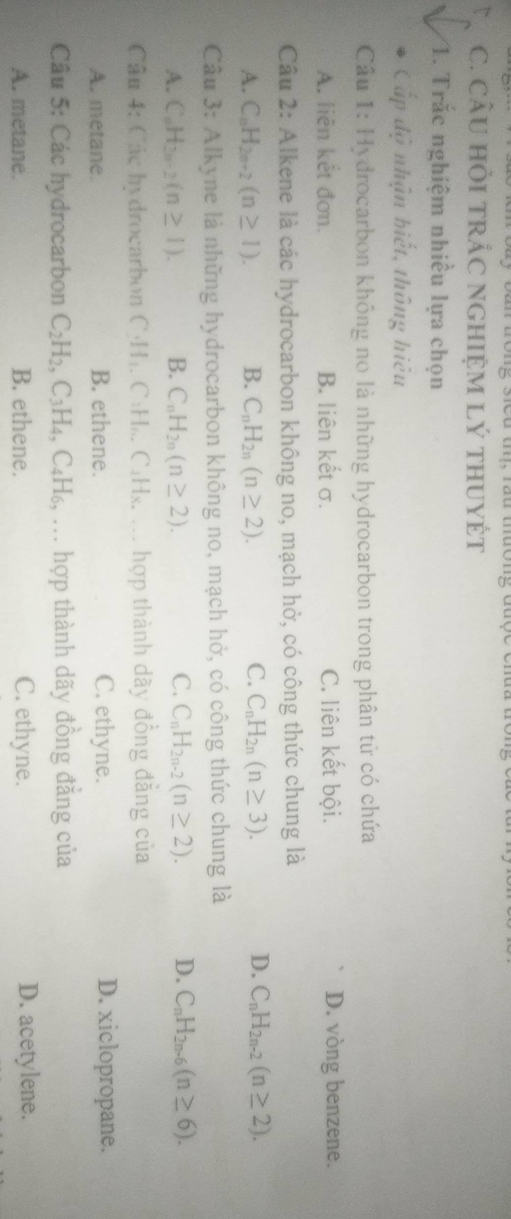 CÂU HỏI TRÁC NGHIỆM Lý THUYÉT
1. Trắc nghiệm nhiều lựa chọn
Cấp độ nhận biết, thông hiệu
Câu 1: Hydrocarbon không no là những hydrocarbon trong phân tử có chứa
A. liên kết đơn. B. liên kết σ. C. liên kết bội. D. vòng benzene.
Cầu 2: Alkene là các hydrocarbon không no, mạch hở, có công thức chung là
D.
A. C_nH_2n+2(n≥ 1). B. C_nH_2n(n≥ 2). C. C_nH_2n(n≥ 3). C_nH_2n-2(n≥ 2). 
Câu 3 : Alkyne là những hydrocarbon không no, mạch hở, có công thức chung là
C.
D.
A. C_nH_2n-2(n≥ 1). B. C_nH_2n(n≥ 2). C_nH_2n-2(n≥ 2). C_nH_2n-6(n≥ 6). 
Câu 4: Các hydrocarbon C. H_1. C:H_0.C_1H_x x. ... hợp thành dãy đồng đẳng của
A. metane. B. ethene. C. ethyne. D. xiclopropane.
Câu 5: Các hydrocarbon C_2H_2, C_3H_4, C_4H_6, ... hợp thành dãy đồng đẳng của
A. metane. B. ethene. C. ethyne. D. acetylene.