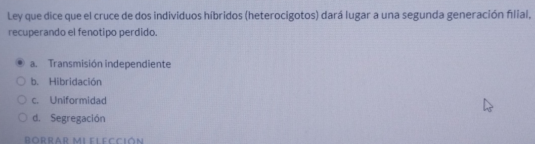 Ley que dice que el cruce de dos individuos híbridos (heterocigotos) dará lugar a una segunda generación filial,
recuperando el fenotipo perdido.
a. Transmisión independiente
b. Hibridación
c. Uniformidad
d. Segregación
Borrar MiFlecCión