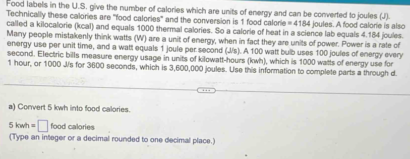 Food labels in the U.S. give the number of calories which are units of energy and can be converted to joules (J). 
Technically these calories are "food calories" and the conversion is 1 food calorie =4184 joules. A food calorie is also 
called a kilocalorie (kcal) and equals 1000 thermal calories. So a calorie of heat in a science lab equals 4.184 joules. 
Many people mistakenly think watts (W) are a unit of energy, when in fact they are units of power. Power is a rate of 
energy use per unit time, and a watt equals 1 joule per second (J/s). A 100 watt bulb uses 100 joules of energy every
second. Electric bills measure energy usage in units of kilowatt-hours (kwh), which is 1000 watts of energy use for
1 hour, or 1000 J/s for 3600 seconds, which is 3,600,000 joules. Use this information to complete parts a through d. 
a) Convert 5 kwh into food calories.
5kwh=□ foodcalories
(Type an integer or a decimal rounded to one decimal place.)