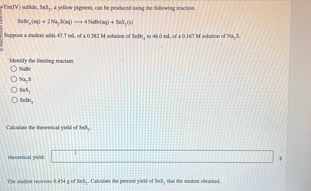 Tin(IV) sulfide, SnS_2 , a yellow pigment, can be produced using the following reaction.
SnBr_4(aq)+2Na_2S(aq)to 4NaBr(aq)+SnS_2(s)
Suppose a student adds 47.7 mL of a 0.582 M solution of SnBr_4 to 46.0mL L of a 0.167 M solution of Na_2S. 
Identify the limiting reactant.
NaBr
Na_2S
SnS_2
SnBr_4
Calculate the theoretical yield of SnS_2. 
theoretical yield: x_2 :811111 g
The student recovers 0.454 g of SnS_2. Calculate the percent yield of SnS_2 that the student obtained.