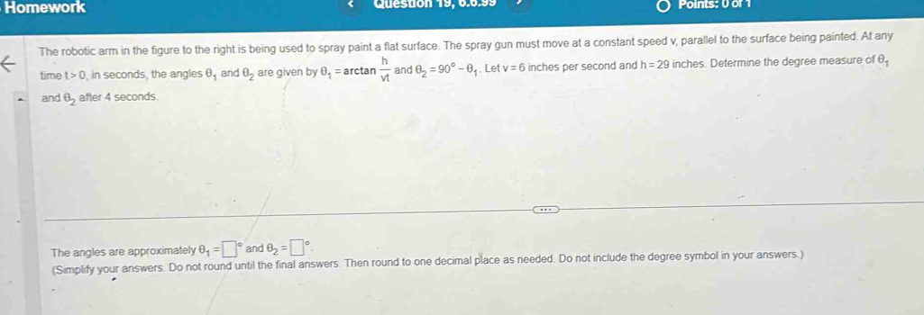 Homework Question 19, 6.6.99 Points: 0 of 1 
The robotic arm in the figure to the right is being used to spray paint a flat surface. The spray gun must move at a constant speed v, parallel to the surface being painted. At any 
time t>0 in seconds, the angles θ _1 and θ _2 are given by θ _1= arctan  h/vt  and θ _2=90°-θ 1. Let v=6 inches per second and h=29 inches. Determine the degree measure of θ _1
and θ _2 after 4 seconds. 
The angles are approximately θ _1=□° and θ _2=□°
(Simplify your answers. Do not round until the final answers. Then round to one decimal place as needed. Do not include the degree symbol in your answers.)