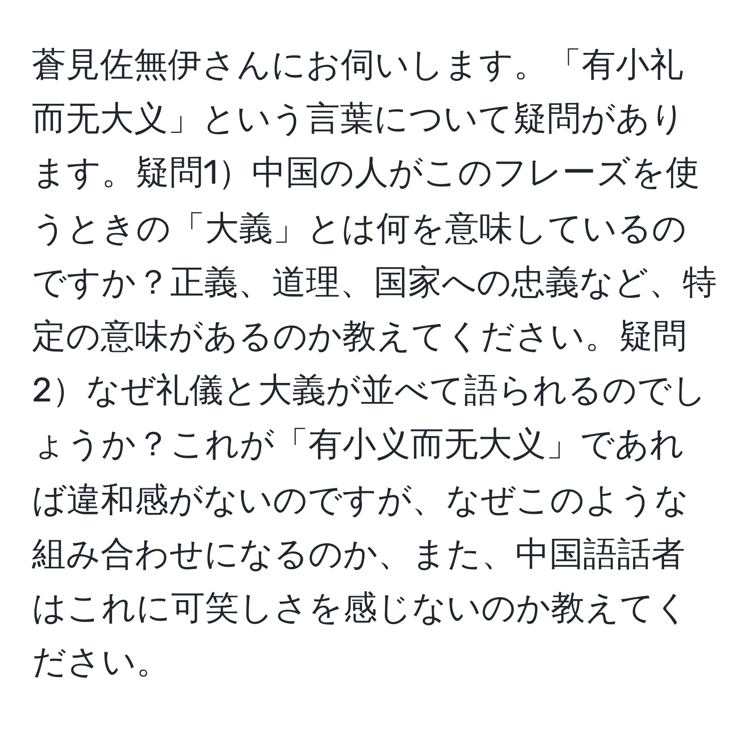 蒼見佐無伊さんにお伺いします。「有小礼而无大义」という言葉について疑問があります。疑問1中国の人がこのフレーズを使うときの「大義」とは何を意味しているのですか？正義、道理、国家への忠義など、特定の意味があるのか教えてください。疑問2なぜ礼儀と大義が並べて語られるのでしょうか？これが「有小义而无大义」であれば違和感がないのですが、なぜこのような組み合わせになるのか、また、中国語話者はこれに可笑しさを感じないのか教えてください。