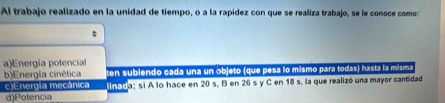 Al trabajo realizado en la unidad de tiempo, o a la rapídez con que se realiza trabajo, se le conoce como:
a)Energía potencial
b)Energía cinética ten sublendo cada una un objeto (que pesa lo mismo para todas) hasta la misma
c)Energía mecánica linada; si A lo hace en 20 s, B en 26 s y C en 18 s, la que realizó una mayor cantidad
d)Potencia