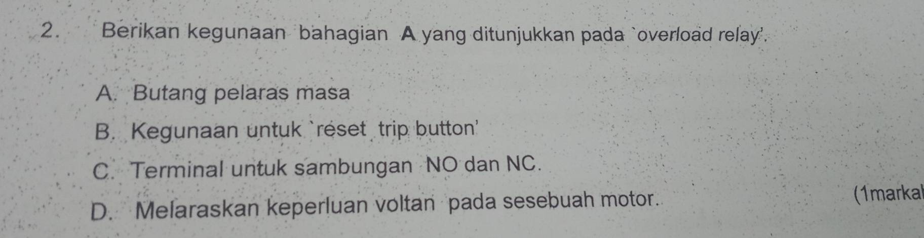 Berikan kegunaan bahagian A yang ditunjukkan pada `overload relay'.
A. Butang pelaras masa
B. Kegunaan untuk `reset trip button'
C. Terminal untuk sambungan NO dan NC.
D. Melaraskan keperluan voltan pada sesebuah motor. (1marka