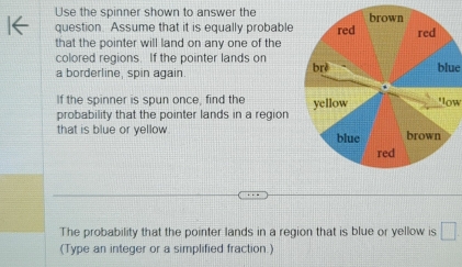 Use the spinner shown to answer the 
question. Assume that it is equally probable 
that the pointer will land on any one of the 
colored regions. If the pointer lands on 
a borderline, spin again. blue 
If the spinner is spun once, find the 
probability that the pointer lands in a region 'ow 
that is blue or yellow 
The probability that the pointer lands in a region that is blue or yellow is □ 
(Type an integer or a simplified fraction.)