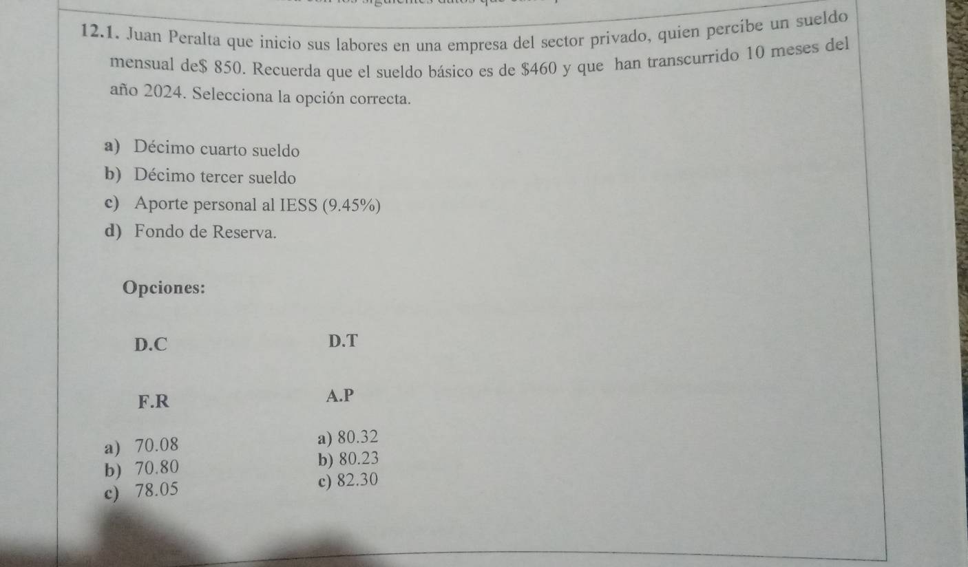 Juan Peralta que inicio sus labores en una empresa del sector privado, quien percíbe un sueldo
mensual de $ 850. Recuerda que el sueldo básico es de $460 y que han transcurrido 10 meses del
año 2024. Selecciona la opción correcta.
a) Décimo cuarto sueldo
b) Décimo tercer sueldo
c) Aporte personal al IESS (9.45%)
d) Fondo de Reserva.
Opciones:
D.C D.T
F.R A. P
a) 70.08 a) 80.32
b) 70.80 b) 80.23
c) 78.05
c) 82.30