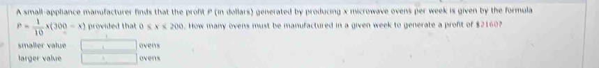 A small-appliance manufacturer finds that the profit P (in dollars) generated by producing x microwave ovens per week is given by the formula
P= 1/10 x(300-x) provided that 0 8x<200</tex> . How many ovens must be manufactured in a given week to generate a profit of $2160?
smaller value □ ovens
larger value □ ovens