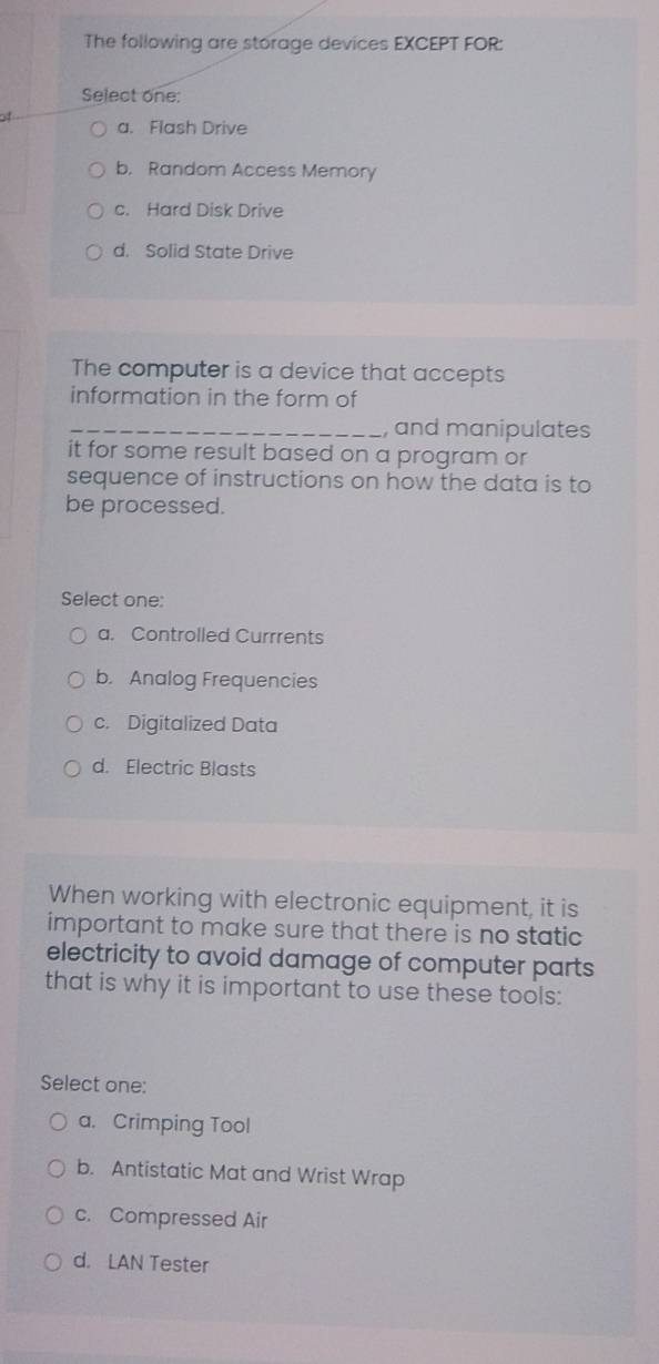 The following are storage devices EXCEPT FOR:
Select one:
a. Flash Drive
b. Random Access Memory
c. Hard Disk Drive
d. Solid State Drive
The computer is a device that accepts
information in the form of
_, and manipulates
it for some result based on a program or
sequence of instructions on how the data is to
be processed.
Select one:
a. Controlled Currrents
b. Analog Frequencies
c. Digitalized Data
d. Electric Blasts
When working with electronic equipment, it is
important to make sure that there is no static 
electricity to avoid damage of computer parts
that is why it is important to use these tools:
Select one:
a. Crimping Tool
b. Antistatic Mat and Wrist Wrap
c. Compressed Air
d. LAN Tester