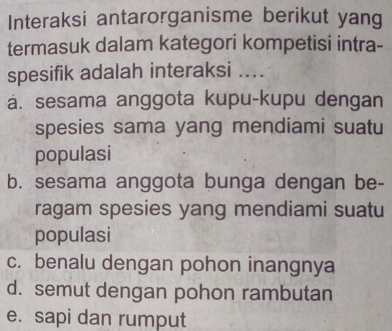 Interaksi antarorganisme berikut yang
termasuk dalam kategori kompetisi intra-
spesifik adalah interaksi ....
á. sesama anggota kupu-kupu dengan
spesies sama yang mendiami suatu
populasi
b. sesama anggota bunga dengan be-
ragam spesies yang mendiami suatu
populasi
c. benalu dengan pohon inangnya
d. semut dengan pohon rambutan
e. sapi dan rumput