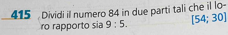 415 Dividi il numero 84 in due parti tali che il lo- 
ro rapporto sia 9:5.
[54;30]