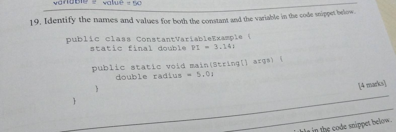 variable = value =50
19. Identify the names and values for both the constant and the variable in the code snippet below. 
public class ConstantVariableExample  
static final double PI=3.14; 
public static void main(String[] args)  
double radius =5.0; 
 
[4 marks] 
 
in the code snippet below.