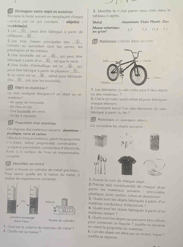 Distinguer entre objet et matériau  3. Identifie le métal parmi ceux cités dans le
Recopie le texte suivant en remplaçant chaque tableau ci-après.
uméro par ce qui convient : objet(s) - Métal Aluminium Étain Plomb Zinc
matériau(x) Masse volumique 2,7 7,3 11,4 7,1
1. Un __①__ peut être fabriqué à partir de en g/cm^3
clifferents __②__ .
2.Les trois classes principales des __③__   Matériaux utilisés dans un velo
utilisés au quotidien sont les verres, les
plastiques et les métaux.
3.Une bouteille est un __④__ qui peut être
fabriqué à partir d'un __⑤__ tel que le verre.   
4. Une boîte d'emballage est un __⑥__ qui
peut être fabriqué à partir de plusieurs __⑦__ .
5. Le verre est un __⑧__ utilisé pour fabriquer
des __⑨__ tels que les bouteilles. 
1 Objet ou matériau ? 1. Les éléments cu vélo cités sont-il des objets
Le mot souligné désigne-t-il un objet ou un ou des matériaux ?
matériau?  2. Cite le (s) matériau(x) utilisé (s) pour fabriquer
- Un verre de limonade. chaque élément.
- Un clou en fer.  3. Comment tester l'un des éléments du vélo
- Une bouteille en verre. fabriqué à partir du fer ?
- Un fer à repasser.  1 5   Matériaux de quelques objets
d  Propriétés d'un matériau On considère les objets suivants .
On dispose des matériaux suivants : aluminium ,
plastique, verre et carton
Affecte à chaque matériau, parmi les propriétés
ivantes, la(les) propriété(s) convenables:
opaque et perméable, conducteur d'électricité,
flatte à la surface de l'eau et imperméable,
cassable.
Q
19 Identifier un métal
Salim a trouvé un cylindre de métal gris blanc.
Pour savoir quelle est la nature du métal, il
réalise les expériences suivantes : 1. Donne le nom de chaque objet
2. Précise le(s) constituant(s) de chaque objet
mL
no 110
parmi les matériaux suivants : porcelaine,
90 90
plastique, acier, carton, coton et aluminium.
3. Quels sont les objets fabriqués à partir d'un
Eau Balance
10 matériau conducteur d'électricité ?
4. Quels sont les objets fabriqués à partir d'un
160.2 g matériau isolant ?
5. Quels sont les objets qui peuvent être utilisés
dans l'eau
cylindre immergé Pesée du cylindre pour conserver un liquide ? Justifie ta réponse
en citant la propriété du matériau.
1. Quel est le volume du morceau de métal ? 6. L'un des objets est attiré par un aimant, lequel ?
2. Quelle est sa masse ?
Justifie ta réponse.