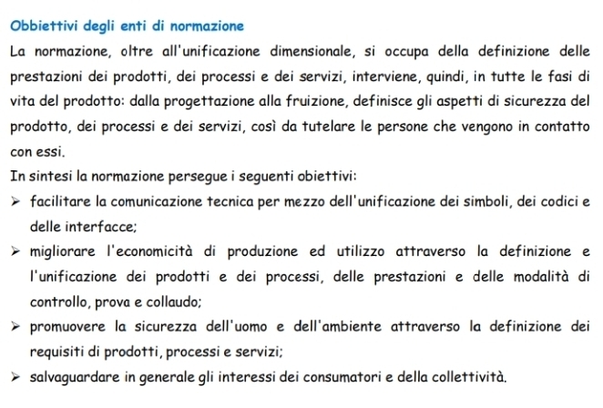 Obbiettivi degli enti di normazione
La normazione, oltre all'unificazione dimensionale, si occupa della definizione delle
prestazioni dei prodotti, dei processi e dei servizi, interviene, quindi, in tutte le fasi di
vita del prodotto: dalla progettazione alla fruizione, definisce gli aspetti di sicurezza del
prodotto, dei processi e dei servizi, così da tutelare le persone che vengono in contatto
con essi.
In sintesi la normazione persegue i seguenti obiettivi:
facilitare la comunicazione tecnica per mezzo dell'unificazione dei simboli, dei codici e
delle interfacce;
migliorare l'economicità di produzione ed utilizzo attraverso la definizione e
l'unificazione dei prodotti e dei processi, delle prestazioni e delle modalità di
controllo, prova e collaudo;
promuovere la sicurezza dell'uomo e dell'ambiente attraverso la definizione dei
requisiti di prodotti, processi e servizi;
salvaguardare in generale gli interessi dei consumatori e della collettività.