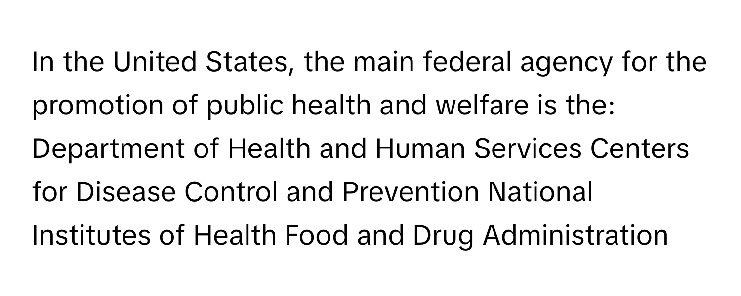 In the United States, the main federal agency for the promotion of public health and welfare is the: Department of Health and Human Services Centers for Disease Control and Prevention National Institutes of Health Food and Drug Administration