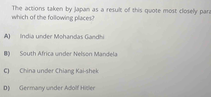 The actions taken by Japan as a result of this quote most closely para
which of the following places?
A) India under Mohandas Gandhi
B) South Africa under Nelson Mandela
C) China under Chiang Kai-shek
D) Germany under Adolf Hitler