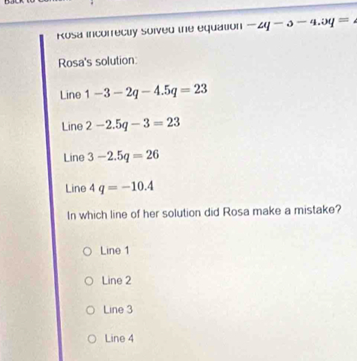 Rosa incorrecty soived the equation -2q-3-4.3q=
Rosa's solution
Line 1-3-2q-4.5q=23
Line 2-2.5q-3=23
Line 3-2.5q=26
Line 4q=-10.4
In which line of her solution did Rosa make a mistake?
Line 1
Line 2
Line 3
Line 4