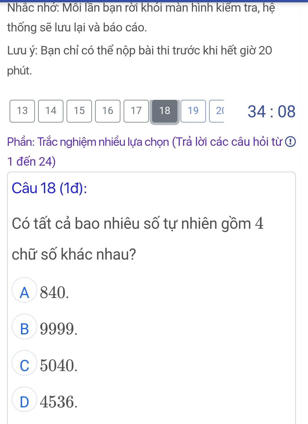 Nhắc nhớ: Mồi lần bạn rời khói màn hình kiểm tra, hệ
thống sẽ lưu lại và báo cáo.
Lưu ý: Bạn chỉ có thể nộp bài thi trước khi hết giờ 20
phút.
13 14 15 16 17 18 19 2 ( 34:08
Phần: Trắc nghiệm nhiều lựa chọn (Trả lời các câu hỏi từ ④
1 đến 24)
Câu 18 (1đ):
Có tất cả bao nhiêu số tự nhiên gồm 4
chữ số khác nhau?
A 840.
B 9999.
C 5040.
D 4536.