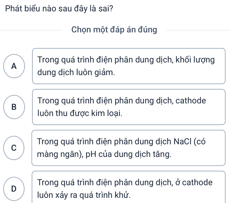 Phát biểu nào sau đây là sai?
Chọn một đáp án đúng
Trong quá trình điện phân dung dịch, khối lượng
A
dung dịch luôn giảm.
Trong quá trình điện phân dung dịch, cathode
B
luôn thu được kim loại.
Trong quá trình điện phân dung dịch NaCl (có
C
màng ngăn), pH của dung dịch tăng.
Trong quá trình điện phân dung dịch, ở cathode
D
luôn xảy ra quá trình khử.